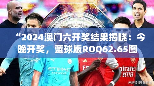 “2024澳門六開獎結(jié)果揭曉：今晚開獎，藍球版ROQ62.65圖庫精彩解讀”
