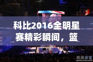 科比2016全明星賽精彩瞬間，籃球傳奇永垂不朽的圖片回顧