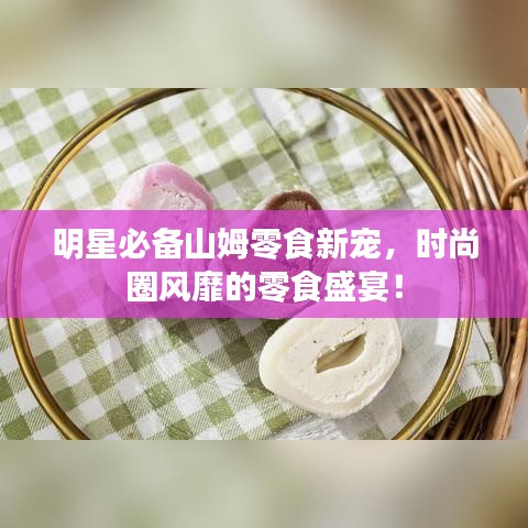 明星必備山姆零食新寵，時(shí)尚圈風(fēng)靡的零食盛宴！