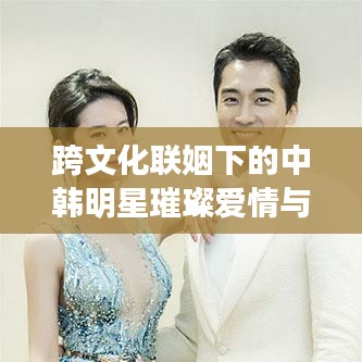 跨文化聯(lián)姻下的中韓明星璀璨愛情與事業(yè)，韓國老公與中國老婆的明星故事