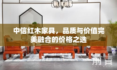 中信紅木家具，品質(zhì)與價值完美融合的價格之選
