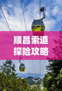 順昌索道探險(xiǎn)攻略，暢游美景，盡享獨(dú)特體驗(yàn)！