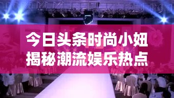 今日頭條時尚小妞揭秘潮流娛樂熱點，新篇章開啟！