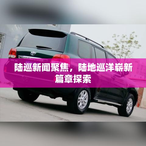 陸巡新聞聚焦，陸地巡洋嶄新篇章探索