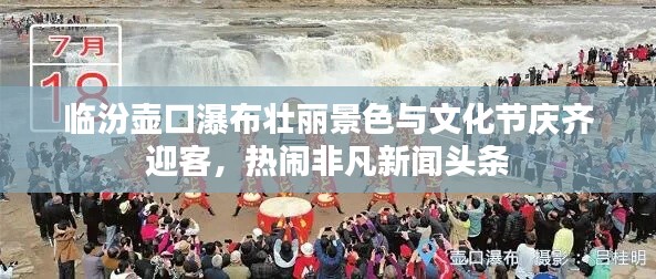 臨汾壺口瀑布壯麗景色與文化節(jié)慶齊迎客，熱鬧非凡新聞頭條