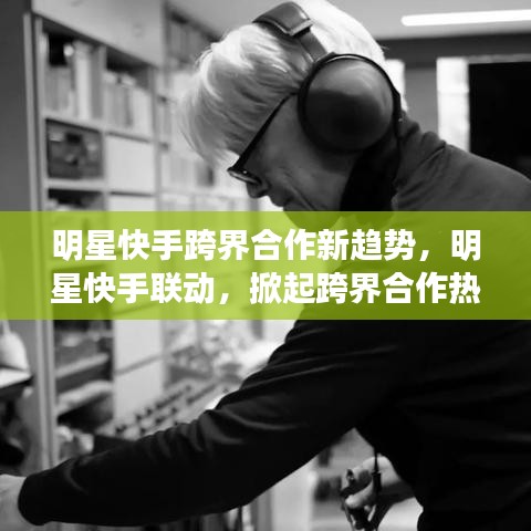 明星快手跨界合作新趨勢(shì)，明星快手聯(lián)動(dòng)，掀起跨界合作熱潮