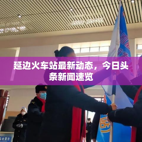 延邊火車站最新動(dòng)態(tài)，今日頭條新聞速覽