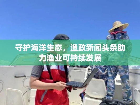 守護(hù)海洋生態(tài)，漁政新聞?lì)^條助力漁業(yè)可持續(xù)發(fā)展