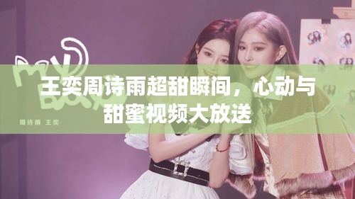 王奕周詩(shī)雨超甜瞬間，心動(dòng)與甜蜜視頻大放送