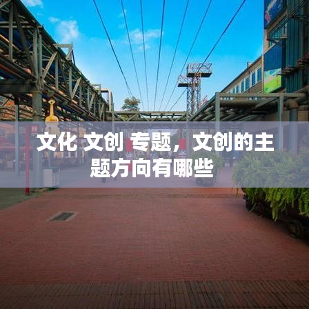 文化 文創(chuàng) 專(zhuān)題，文創(chuàng)的主題方向有哪些 