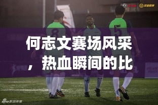 何志文賽場風(fēng)采，熱血瞬間的比賽視頻回顧