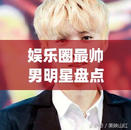 娛樂圈最帥男明星盤點，顏值爆表男神一覽無余！