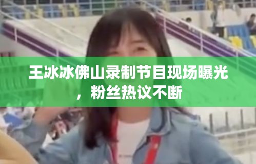 王冰冰佛山錄制節(jié)目現(xiàn)場曝光，粉絲熱議不斷