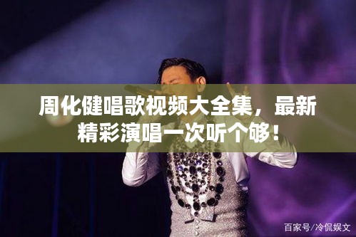 周化健唱歌視頻大全集，最新精彩演唱一次聽個(gè)夠！