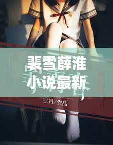 裴雪薛淮小說最新章節(jié)更新揭秘，引人入勝的情節(jié)繼續(xù)展開！