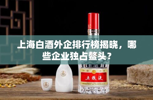 上海白酒外企排行榜揭曉，哪些企業(yè)獨占鰲頭？