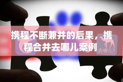 攜程不斷兼并的后果，攜程合并去哪兒案例 