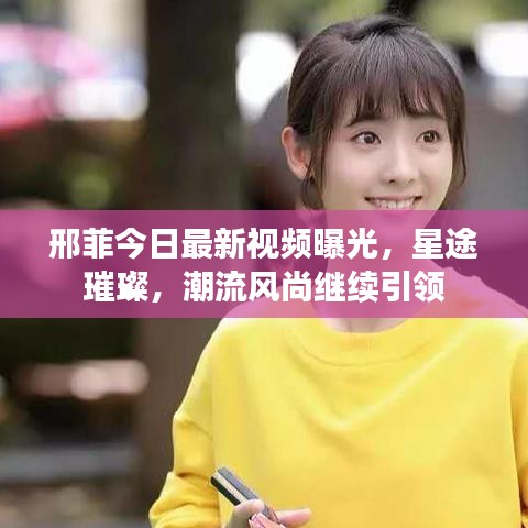 邢菲今日最新視頻曝光，星途璀璨，潮流風(fēng)尚繼續(xù)引領(lǐng)