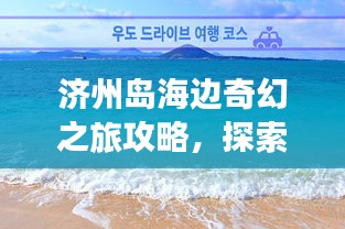 濟州島海邊奇幻之旅攻略，探索海島魅力，盡享浪漫時光！