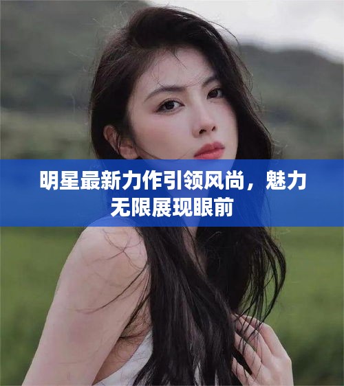 明星最新力作引領(lǐng)風(fēng)尚，魅力無限展現(xiàn)眼前