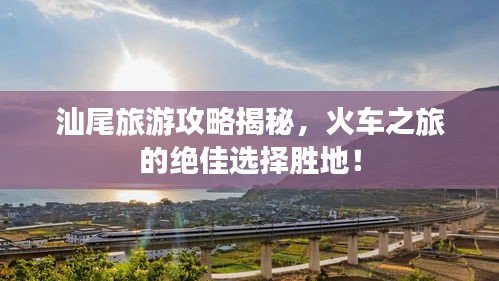 汕尾旅游攻略揭秘，火車之旅的絕佳選擇勝地！