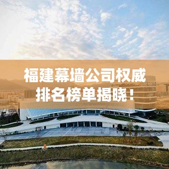福建幕墻公司權(quán)威排名榜單揭曉！